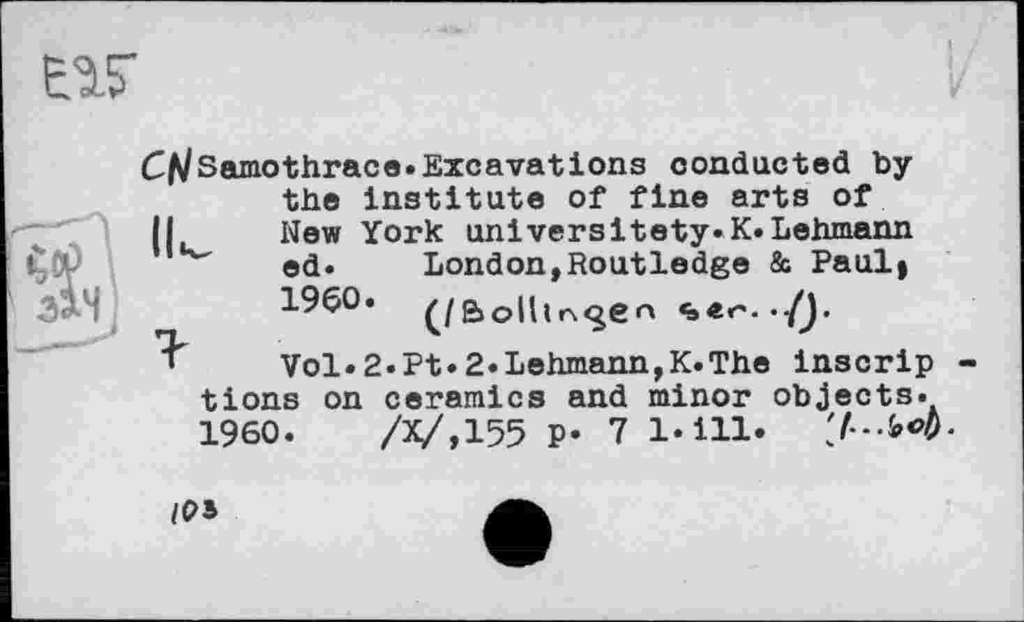 ﻿CtfSamothrace«Excavations conducted by the Institute of fine arts of (I New York universitety.K.Lehmann ed.	London,Routledge & Paul»
I960,	«»«<'•-/J.
Vol.2.Pt.2.Lehmann,K.The inscrip tions on ceramics and minor objects.
I960.	/X/,155 P* 7 l«ill‘ 'J--b<>b-
/РВ